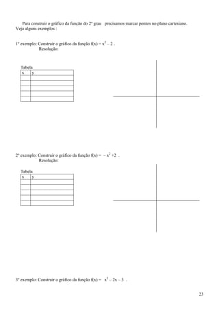 Para construir o gráfico da função do 2º grau precisamos marcar pontos no plano cartesiano.
Veja alguns exemplos :


1º exemplo: Construir o gráfico da função f(x) = x2 – 2 .
            Resolução:



  Tabela
  x     y




2º exemplo: Construir o gráfico da função f(x) = – x2 +2 .
            Resolução:

  Tabela
  x     y




3º exemplo: Construir o gráfico da função f(x) = x2 – 2x – 3 .


                                                                                                 23
 