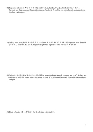 2º) Seja uma relação de A={-4,-3,-2,-1,0} em B={-3,-2,-1,0,1,2,3,4,5,} definida por F(x)= 2x + 5.
   Fazendo um diagrama , verifique se temos uma função de A em B e, em caso afirmativo, determine o
   domínio e a imagem.




3º) Seja f uma relação de A = { -3, 0, 1, 2, 4 } em B = {12, 11, 1,3 ,6, 18, 20 } expressa pela fórmula
   y = x2 + 2, com x  A e y  B . Faça um diagrama e diga se f é uma função de A em B.




4º)Dados A={0,1,2,3,4} e B={-4,-3,-1,0,2,5,12} e uma relação de A em B expressa por y= x2- 4 , faça um
   diagrama e diga se temos uma função de A em B e, em caso afirmativo, determine o domínio e a
    imagem.




5º) Dada a função f:R  R/ f(x) = 5x+4, calcule o valor de f(5).




                                                                                                      3
 