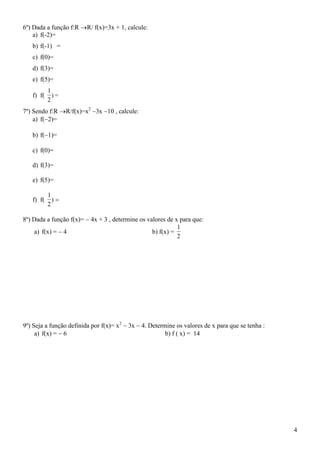 6º) Dada a função f:RR/ f(x)=3x + 1, calcule:
    a) f(-2)=
   b) f(-1) =
   c) f(0)=
   d) f(3)=
   e) f(5)=
           1
   f) f(     )=
           2
7º) Sendo f:R R/f(x)=x2 3x 10 , calcule:
    a) f(2)=

   b) f(1)=

   c) f(0)=

   d) f(3)=

   e) f(5)=

           1
   f) f(     )
           2

8º) Dada a função f(x)=  4x + 3 , determine os valores de x para que:
                                                            1
    a) f(x) =  4                                 b) f(x) =
                                                            2




9º) Seja a função definida por f(x)= x2  3x  4. Determine os valores de x para que se tenha :
     a) f(x) =  6                                      b) f ( x) = 14




                                                                                                  4
 