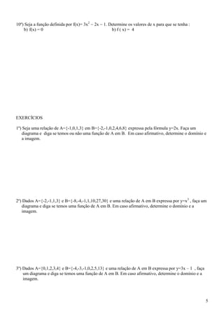 10º) Seja a função definida por f(x)= 3x2  2x  1. Determine os valores de x para que se tenha :
    b) f(x) = 0                                      b) f ( x) = 4




EXERCÍCIOS

1º) Seja uma relação de A={-1,0,1,3} em B={-2,-1,0,2,4,6,8} expressa pela fórmula y=2x. Faça um
   diagrama e diga se temos ou não uma função de A em B. Em caso afirmativo, determine o domínio e
   a imagem.




2º) Dados A={-2,-1,1,3} e B={-8,-4,-1,1,10,27,30} e uma relação de A em B expressa por y=x3 , faça um
   diagrama e diga se temos uma função de A em B. Em caso afirmativo, determine o domínio e a
   imagem.




3º) Dados A={0,1,2,3,4} e B={-4,-3,-1,0,2,5,13} e uma relação de A em B expressa por y=3x – 1 , faça
    um diagrama e diga se temos uma função de A em B. Em caso afirmativo, determine o domínio e a
    imagem.



                                                                                                       5
 