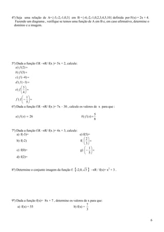 4º) Seja uma relação de A={-3,-2,-1,0,3} em B ={-4,-2,-1,0,2,3,4,5,10} definida por F(x) = 2x + 4.
   Fazendo um diagrama , verifique se temos uma função de A em B e, em caso afirmativo, determine o
  domínio e a imagem.




5º) Dada a função f:RR/ f(x )= 5x + 2, calcule:
   a ) f ( 2) 
   b) f (3) 
   c ) f ( 4 ) 
   d ) f ( 1) 
         3
   e) f   
         4
           1
    f ) f  
           5
6º) Dada a função f:RR/ f(x )= 7x – 30 , calcule os valores de x para que :

                                                                  5
  a) f ( x)  26                                    b) f ( x) 
                                                                  8


7º) Dada a função f:RR/ f(x )= 4x + 3, calcule:
    a) f(-3)=                                     e) f(5)=
                                                      2
    b) f(-2)                                      f(   
                                                      3
                                                       1
    c) f(0)=                                      g)    
                                                       5
    d) f(2)=


8º) Determine o conjunto imagem da função f: {-2,0, 3 } R / f(x)= x2 + 3 .




9º) Dada a função f(x)= 8x + 7 , determine os valores de x para que:
                                                        7
    a) f(x) = 55                              b) f(x) =
                                                        3


                                                                                                      6
 