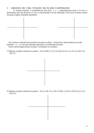 3 - GRÁFICO DE UMA FUNÇÃO NO PLANO CARTESIANO
        O sistema cartesino é constituído por dois eixos , x e y , perpendiculares entre si. O eixo x é
denominado eixo das abscissas e o eixo y é denominado eixo das ordenadas. Essas eixos dividem o plano
em quatro regiões chamadas quadrantes.




  Este sistema é utilizado para localizar um ponto no plano. Cada ponto é determinado por um par
ordenado ( x , y ). Esse par ordenado representa as coordenadas do ponto.
  Vamos marcar alguns pontos no plano. Acompanhe os exemplos :

1º) Marque no plano cartesiano os pontos : A(1,4), B(5,3) , C(-2,3), D(-4,1), E(-3,-1), F(-1,4), G(2,-3) e
    H(3,-5).




2º) Marque no plano cartesiano os pontos : A(-2,1), B(-1,4) , C(2,-3), D(4,-1), E(3,1), F(5,4), G(-3,-3) e
    H(-4,-5).




                                                                                                             8
 