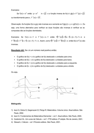 Exemplos:

        Se f ( x ) = x 3 então y = x 3 ⇔ x = 3 y e a função inversa de f(x) é g( y ) = f −1 ( y ) = 3 y

ou transformando para x, f −1( x) = 3 x .


Observação: As funções f(x) e g(y) são inversas se e somente se f ( g( y )) = y e g( f ( x )) = x . Ou

seja, uma forma alternativa para verificar se duas funções são inversas é verificar se as
compostas dão as funções identidades.


Exemplos: Se f ( x ) = x + 1           e                                     (     )
                                            f −1( x) = x − 1 então f f −1 ( x ) = f ( x − 1) = ( x − 1) + 1 = x        e

                                                                 (       )
f −1 (f ( x) ) = f −1 (x + 1) = ( x + 1) − 1 = x . Assim, como f f −1 ( x ) = f −1 (f ( x ) ) = x então f(x) e f-1(x) são
inversas.


Resultado útil: Se c é um número real positivo então:


    •   O gráfico de f(x) + c é o gráfico de f(x) deslocado c unidades para cima.
    •   O gráfico de f(x) - c é o gráfico de f(x) deslocado c unidades para baixo.
    •   O gráfico de f(x + c) é o gráfico de f(x) deslocado c unidades para a esquerda.
    •   O gráfico de f(x - c) é o gráfico de f(x) deslocado c unidades para a direita.


Ou seja,




Bibliografia:


1) Iezzi G, Dolce O, Gegenszain D, Périgo R. Matemática. Volume único. Atual editora. São
    Paulo, 2002.
2) Iezzi G. Fundamentos da Matemática Elementar – vol.1. Atual editora. São Paulo, 2000.
3) Guidorizzi HL. Um curso de Cálculo – vol 1. FTD editora. 5ª edição. Rio de Janeiro, 2001.
4) Stewart J. Cálculo – vol 1.Pioneira editora. São Paulo, 2001.
 