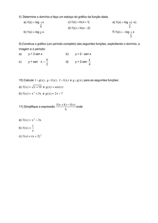 8) Determine o domínio e faça um esboço do gráfico da função dada.
     a) f (x ) = log 1 x                          c) f (x ) = ln( x + 1)            e) f (x ) = log 1 (− x )
                        4                                                                           2
                                                  d) f (x ) = ln( x − 2)
     b) f (x ) = log 2 x                                                            f) f (x ) = − log 1 x
                                                                                                     3

9) Construa o gráfico (um período completo) das seguintes funções, explicitando o domínio, a
imagem e o período:
a)       y = 3 sen x                             b)      y = 2 - sen x

                             π                                       x
c)       y = sen  x −                          d)      y = 2 sen
                             2                                       4



10) Calcule f o g( x ) , g o f ( x ) , f o f ( x ) e g o g ( x) para as seguintes funções:

a) f ( x ) =       x + 10 e g ( x) = sen ( x )

b) f ( x ) = x 2 + 3x e g ( x ) = 2 x − 7


                                       f (x + h ) − f (x )
11) Simplifique a expressão                                onde
                                               h


a) f ( x ) = x 2 − 3x

               1
b) f ( x ) =
               x
c) f ( x ) = ( x + 2) 2
 
