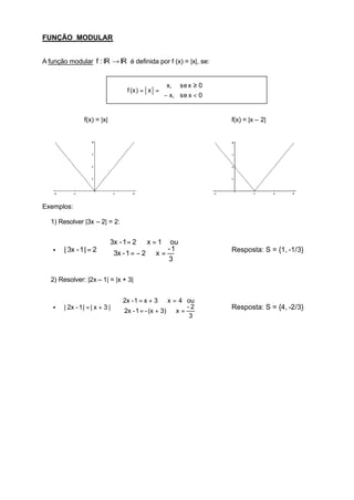 FUNÇÃO MODULAR


A função modular f : IR → IR é definida por f (x) = |x|, se:


                                                x, se x ≥ 0
                                  f (x ) = x = 
                                               − x, se x < 0


                f(x) = |x|                                       f(x) = |x – 2|




Exemplos:

   1) Resolver |3x – 2| = 2:


                         3x - 1 = 2 ⇒ x = 1 ou
                         
   •    | 3x - 1 | = 2 ⇒  3x - 1 = − 2 ⇒ x = - 1                Resposta: S = {1, -1/3}
                         
                                             3

   2) Resolver: |2x – 1| = |x + 3|


                                 2x - 1 = x + 3 ⇒ x = 4 ou
                                 
   •    | 2x - 1 | = | x + 3 | ⇒                           -2   Resposta: S = {4, -2/3}
                                   2x - 1 = - (x + 3) ⇒ x =
                                 
                                                            3
 