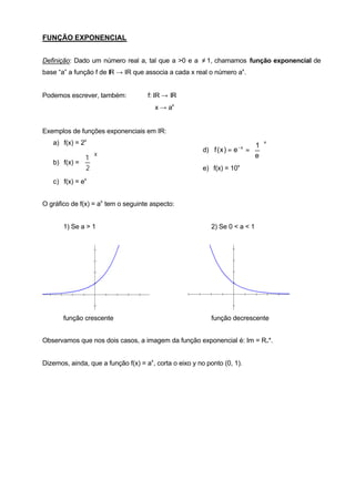 FUNÇÃO EXPONENCIAL


Definição: Dado um número real a, tal que a >0 e a ≠ 1, chamamos função exponencial de
base “a” a função f de IR → IR que associa a cada x real o número ax .


Podemos escrever, também:             f: IR → IR
                                        x → ax


Exemplos de funções exponenciais em IR:
   a) f(x) = 2x                                                              1
                                                                                    x

                                                         d) f ( x ) = e − x =  
                    x                                                       e
             1 
   b) f(x) =  
             2                                         e) f(x) = 10x

   c) f(x) = ex


O gráfico de f(x) = ax tem o seguinte aspecto:


       1) Se a > 1                                          2) Se 0 < a < 1




       função crescente                                     função decrescente


Observamos que nos dois casos, a imagem da função exponencial é: Im = R+*.


Dizemos, ainda, que a função f(x) = ax , corta o eixo y no ponto (0, 1).
 