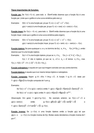 Tipos importantes de funções:

Função par: Se f ( x ) = f ( −x ) , para todo x ∈ Domf então dizemos que a função f(x) é uma

função par. (note que o gráfico é uma curva simétrica pelo eixo y).

Exemplos:           f(X) = x2 é uma função par, já que f ( −x ) = ( −x ) 2 = x 2 = f ( x ) .
                    g(x) = cos(x) é uma função par, já que f ( −x ) = cos( −x ) = cos( x ) = f ( x) .

Função ímpar: Se f ( x ) = −f ( −x ) , para todo x ∈ Domf então dizemos que a função f(x) é uma

função ímpar. (note que o gráfico é uma curva simétrica pela origem).

Exemplos:           f(X) = x3 é uma função par, já que f ( −x ) = ( − x )3 = −x 3 = − f ( x ) .
                    g(x) = sen(x) é uma função ímpar, já que f ( −x ) = sen( − x) = −sen( x) = − f ( x ) .

Função injetora: Se para quaisquer x1 e x 2 no domínio de f(x), x1 ≠ x 2 ⇒ f ( x 1 ) ≠ f ( x 2 ) , então
dizemos que f é uma função injetora.
Exemplos:           f(x) = x3 é uma função injetora, já que se x1 ≠ x 2 ⇒ f ( x 1 ) = x1 ≠ x 3 = f ( x 2 ) .
                                                                                       3
                                                                                             2


                    f(x) = x não é injetora, já que se x1 = 2 e x 2 = −2 temos x1 ≠ x 2 , mas
                            2



f ( x 1 ) = f ( 2) = 22 = 4 = ( −2) 2 = f ( −2) = f ( x 2 ) .

Função sobrejetora: é aquela em que sua imagem coincide com seu contra-domínio.

Função bijetora: é aquela que é ao mesmo tempo bijetora e sobrejetora.

Função composta: Sejam g : A → B e f : Im g → C . A função f o g : A → C dada por

f o g( x) = f (g( x ) ) é a função composta de f com g.

Exemplos:
           Se f ( x ) = x 2 + 3 e g( x) = sen( x ) então f o g( x ) = f (g( x )) = f (sen( x ) ) = (sen( x ) ) + 3 .
                                                                                                                2



           Se h( x ) = e x e u( x ) = tg( x ) então h o u( x ) = h(u( x ) ) = h(tg( x )) = e tg( x ) .


Observação: Em geral, f o g( x ) ≠ g o f ( x ) .                No exemplo anterior, se f ( x ) = x 2 + 3 e

g( x) = sen( x )                  então                                          (        )        (
                                                       g o f ( x ) = g(f ( x )) = g x 2 + 3 = sen x 2 + 3   )          e

                                       (         )
f o g( x ) = (sen( x )) + 3 ≠ sen x 2 + 3 = g o f ( x ) .
                         2




Função inversa: Se                y = f ( x ) é uma função bijetora então a função g(y) tal que
g( y ) = x ⇔ y = f ( x ) é a função inversa de f(x). Muitas vezes denotamos a função inversa de f
por f-1.
 