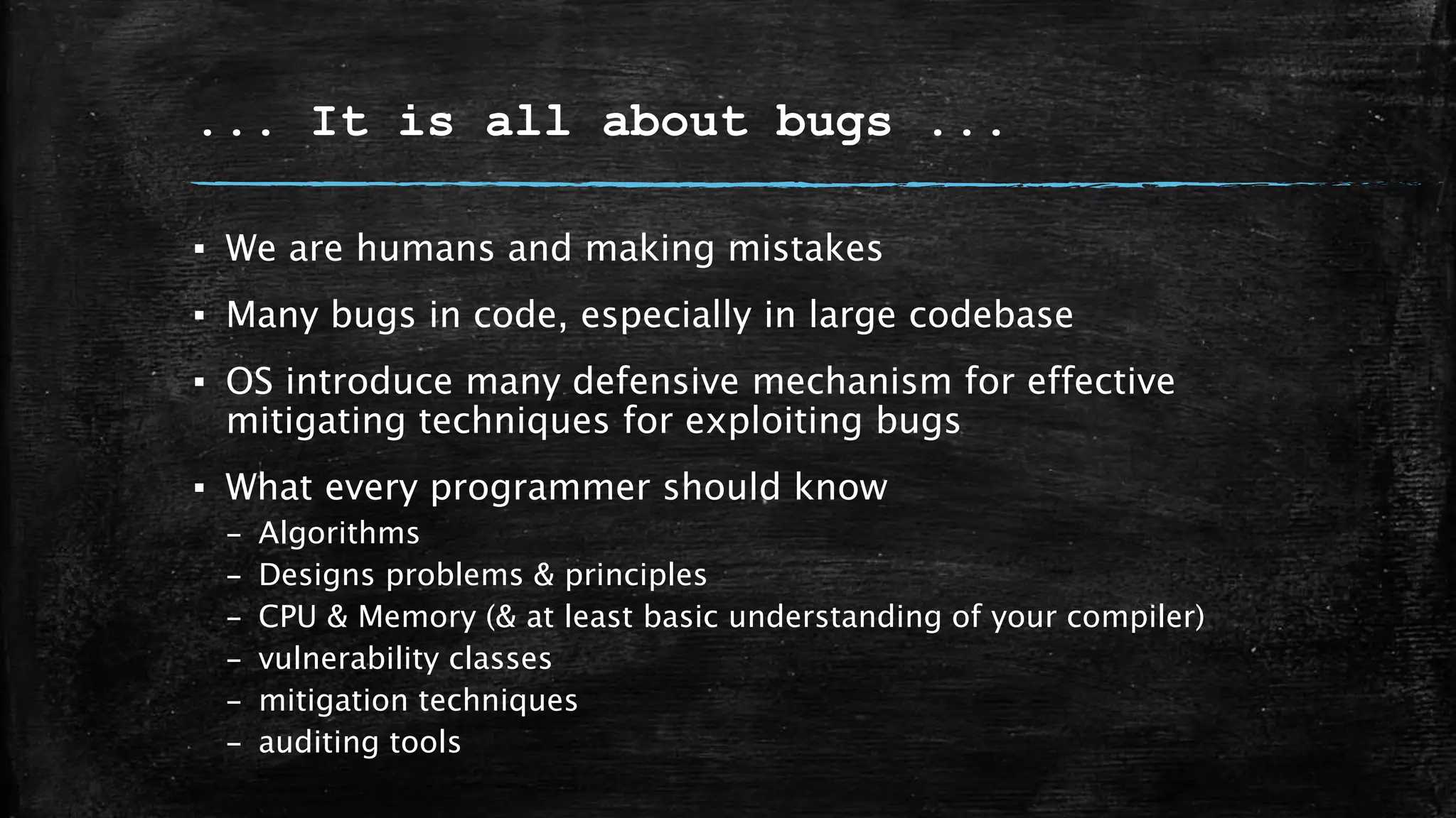 ... It is all about bugs ...
▪ We are humans and making mistakes
▪ Many bugs in code, especially in large codebase
▪ OS introduce many defensive mechanism for effective
mitigating techniques for exploiting bugs
▪ What every programmer should know
– Algorithms
– Designs problems & principles
– CPU & Memory (& at least basic understanding of your compiler)
– vulnerability classes
– mitigation techniques
– auditing tools
 
