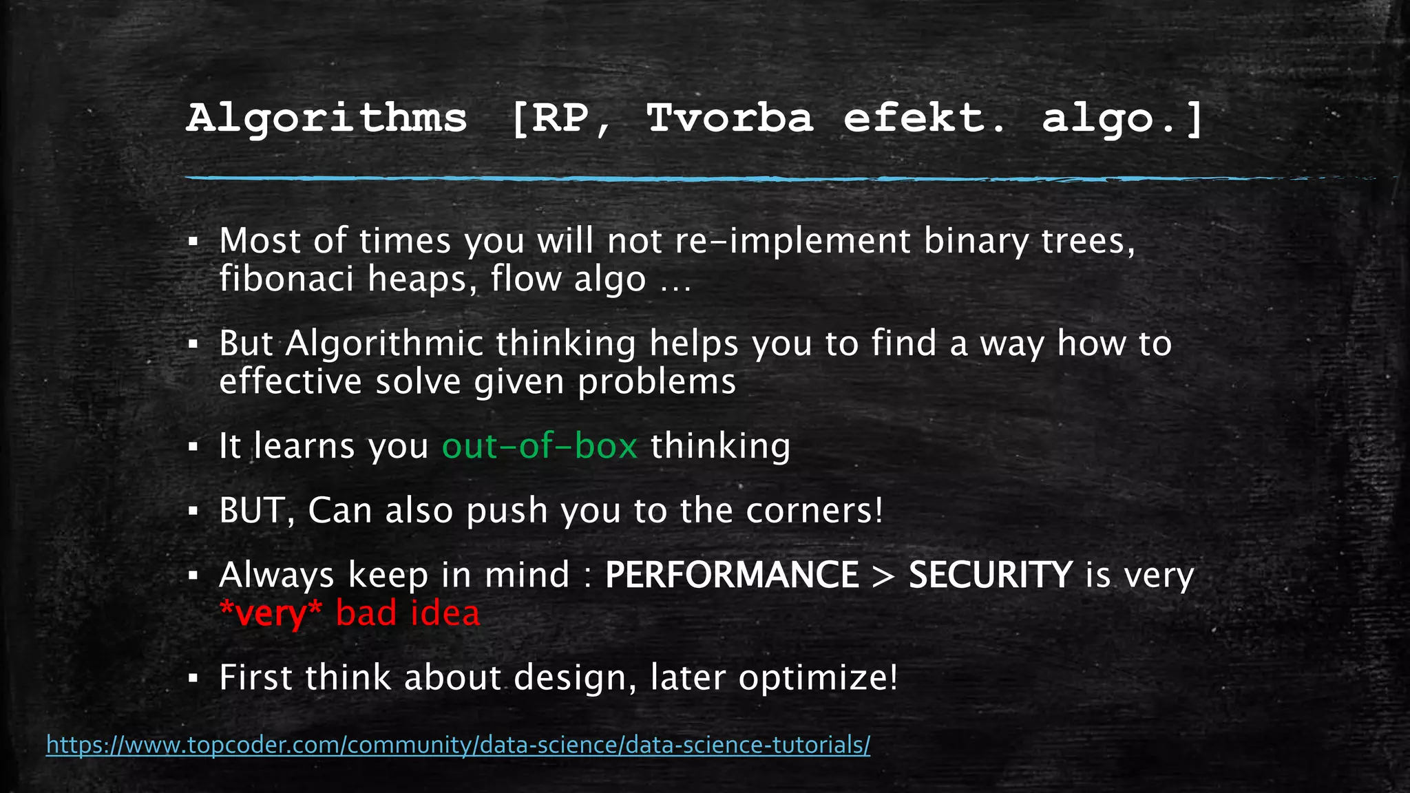 Algorithms [RP, Tvorba efekt. algo.]
▪ Most of times you will not re-implement binary trees,
fibonaci heaps, flow algo …
▪ But Algorithmic thinking helps you to find a way how to
effective solve given problems
▪ It learns you out-of-box thinking
▪ BUT, Can also push you to the corners!
▪ Always keep in mind : PERFORMANCE > SECURITY is very
*very* bad idea
▪ First think about design, later optimize!
https://www.topcoder.com/community/data-science/data-science-tutorials/
 