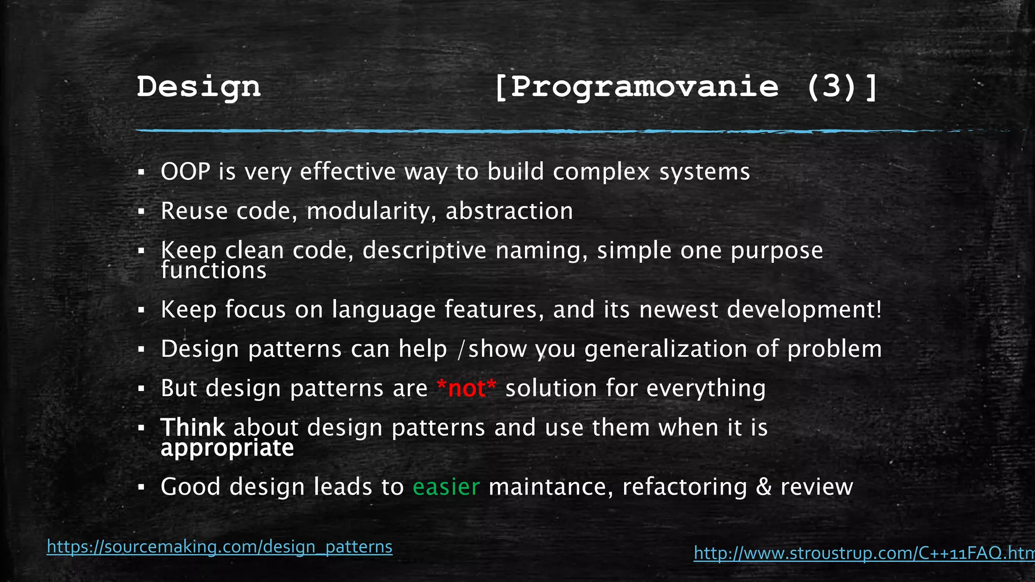 Design [Programovanie (3)]
▪ OOP is very effective way to build complex systems
▪ Reuse code, modularity, abstraction
▪ Keep clean code, descriptive naming, simple one purpose
functions
▪ Keep focus on language features, and its newest development!
▪ Design patterns can help /show you generalization of problem
▪ But design patterns are *not* solution for everything
▪ Think about design patterns and use them when it is
appropriate
▪ Good design leads to easier maintance, refactoring & review
https://sourcemaking.com/design_patterns http://www.stroustrup.com/C++11FAQ.htm
 