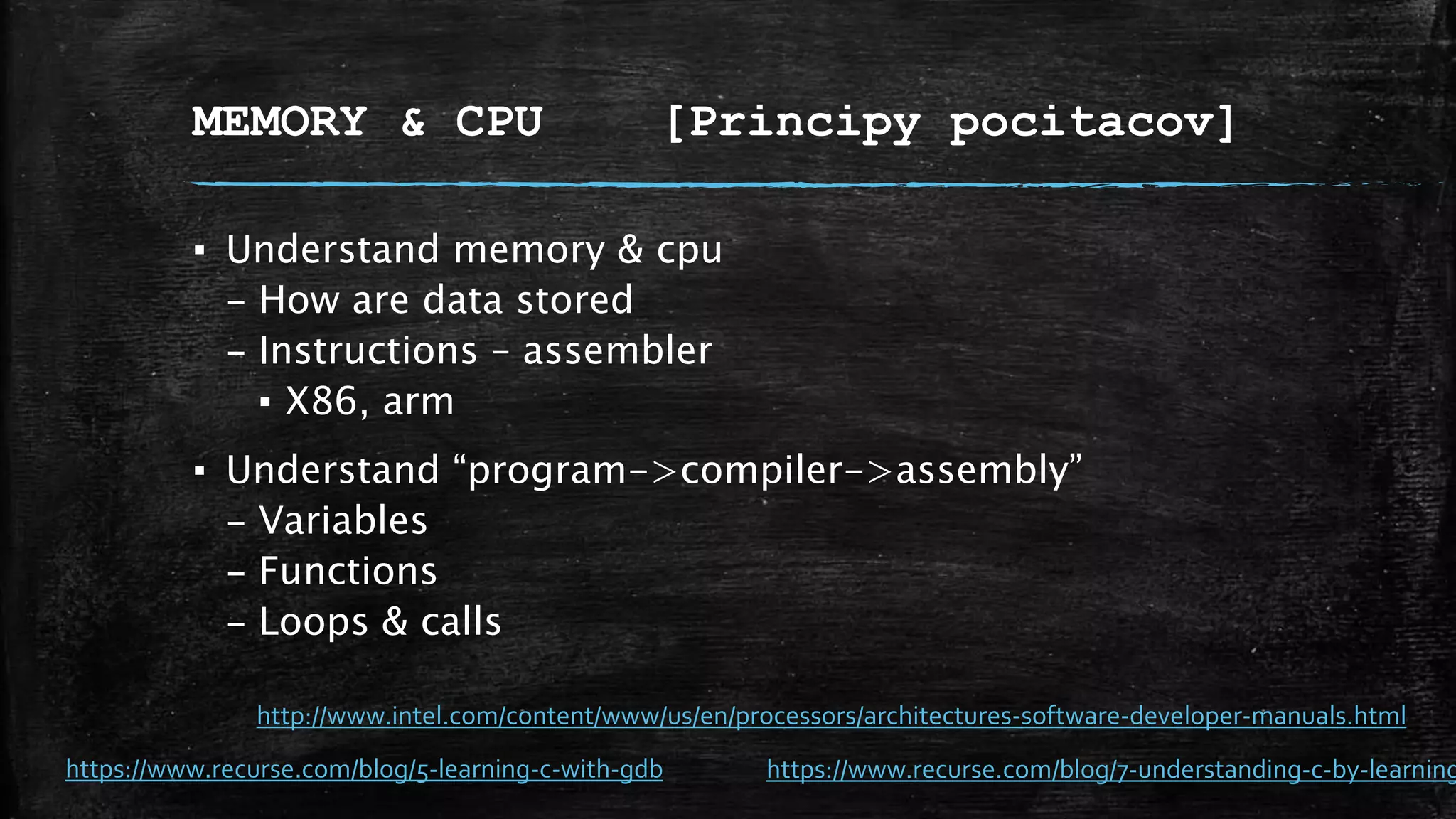 MEMORY & CPU [Principy pocitacov]
▪ Understand memory & cpu
– How are data stored
– Instructions – assembler
▪ X86, arm
▪ Understand “program->compiler->assembly”
– Variables
– Functions
– Loops & calls
https://www.recurse.com/blog/5-learning-c-with-gdb https://www.recurse.com/blog/7-understanding-c-by-learning
http://www.intel.com/content/www/us/en/processors/architectures-software-developer-manuals.html
 