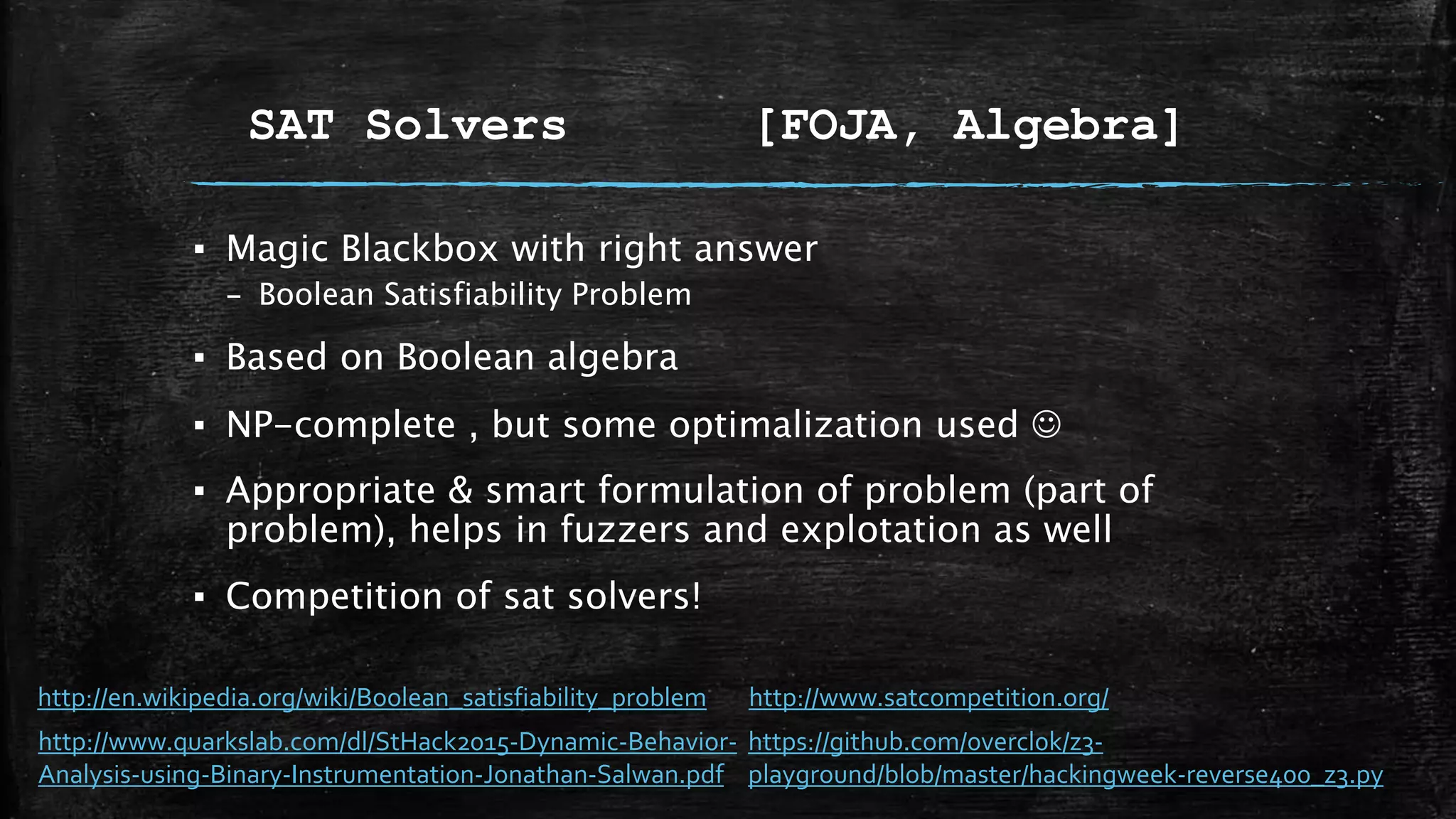 SAT Solvers [FOJA, Algebra]
▪ Magic Blackbox with right answer
– Boolean Satisfiability Problem
▪ Based on Boolean algebra
▪ NP-complete , but some optimalization used 
▪ Appropriate & smart formulation of problem (part of
problem), helps in fuzzers and explotation as well
▪ Competition of sat solvers!
http://www.quarkslab.com/dl/StHack2015-Dynamic-Behavior-
Analysis-using-Binary-Instrumentation-Jonathan-Salwan.pdf
https://github.com/0vercl0k/z3-
playground/blob/master/hackingweek-reverse400_z3.py
http://en.wikipedia.org/wiki/Boolean_satisfiability_problem http://www.satcompetition.org/
 