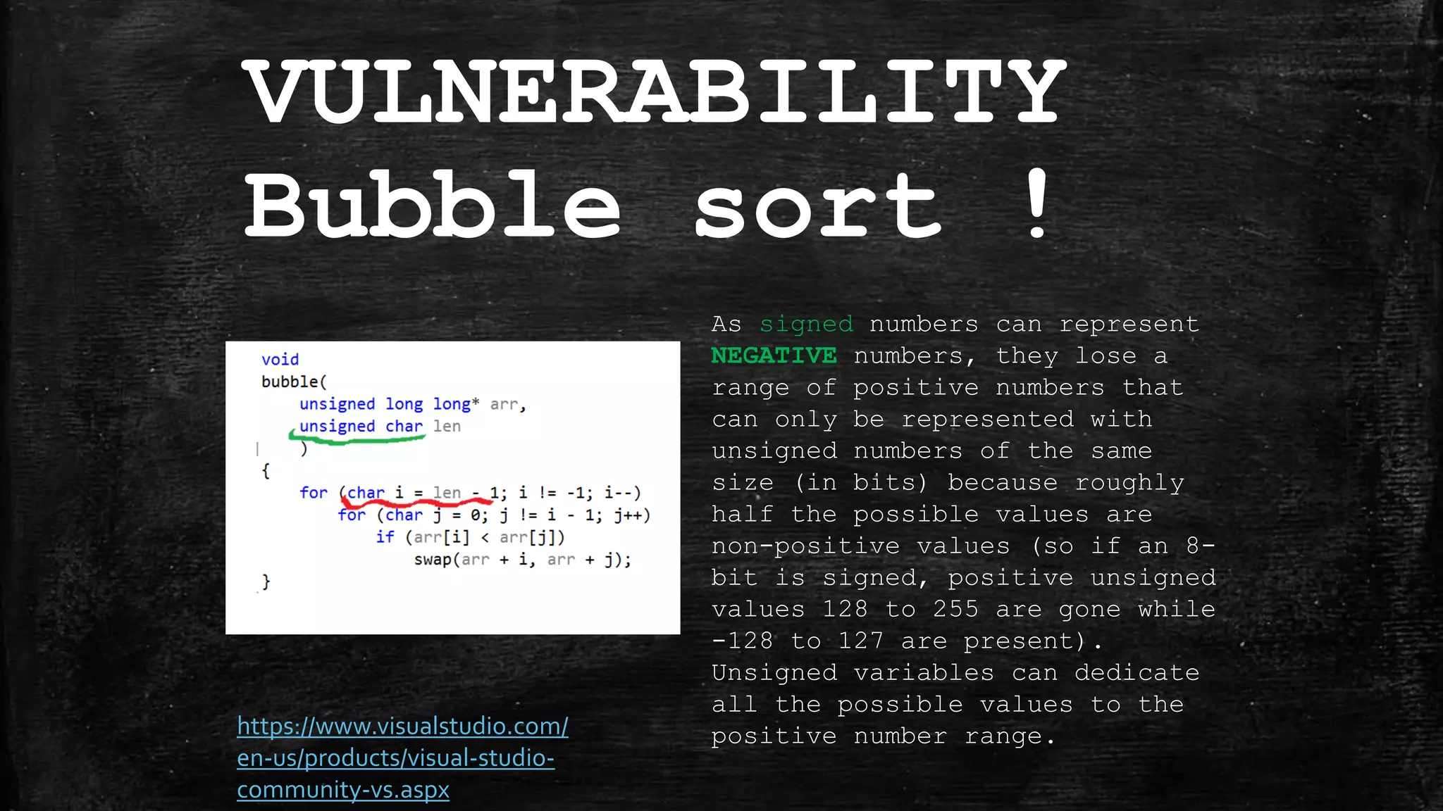 VULNERABILITY
Bubble sort !
As signed numbers can represent
NEGATIVE numbers, they lose a
range of positive numbers that
can only be represented with
unsigned numbers of the same
size (in bits) because roughly
half the possible values are
non-positive values (so if an 8-
bit is signed, positive unsigned
values 128 to 255 are gone while
-128 to 127 are present).
Unsigned variables can dedicate
all the possible values to the
positive number range.https://www.visualstudio.com/
en-us/products/visual-studio-
community-vs.aspx
 