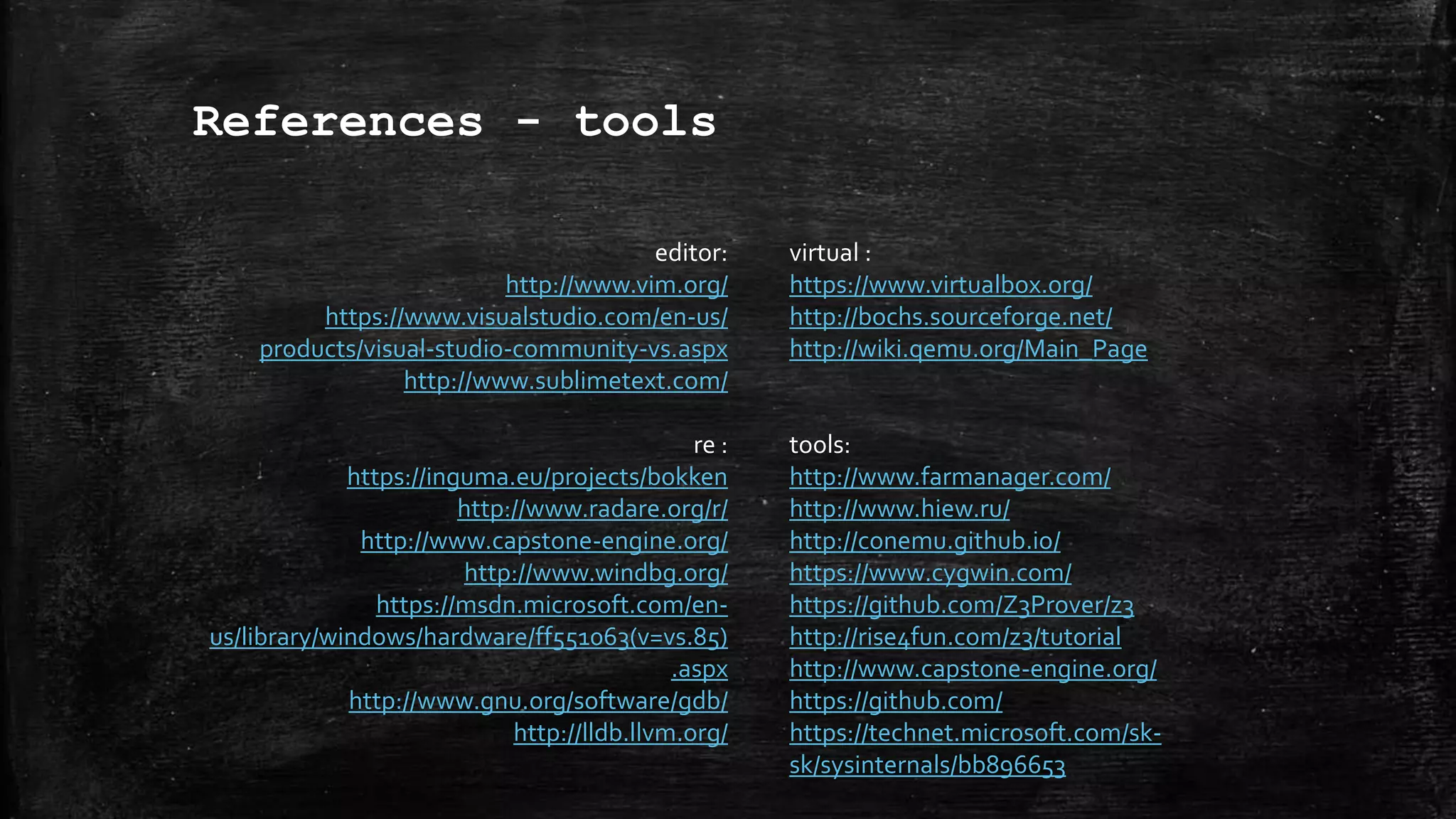 References - tools
editor:
http://www.vim.org/
https://www.visualstudio.com/en-us/
products/visual-studio-community-vs.aspx
http://www.sublimetext.com/
re :
https://inguma.eu/projects/bokken
http://www.radare.org/r/
http://www.capstone-engine.org/
http://www.windbg.org/
https://msdn.microsoft.com/en-
us/library/windows/hardware/ff551063(v=vs.85)
.aspx
http://www.gnu.org/software/gdb/
http://lldb.llvm.org/
virtual :
https://www.virtualbox.org/
http://bochs.sourceforge.net/
http://wiki.qemu.org/Main_Page
tools:
http://www.farmanager.com/
http://www.hiew.ru/
http://conemu.github.io/
https://www.cygwin.com/
https://github.com/Z3Prover/z3
http://rise4fun.com/z3/tutorial
http://www.capstone-engine.org/
https://github.com/
https://technet.microsoft.com/sk-
sk/sysinternals/bb896653
 