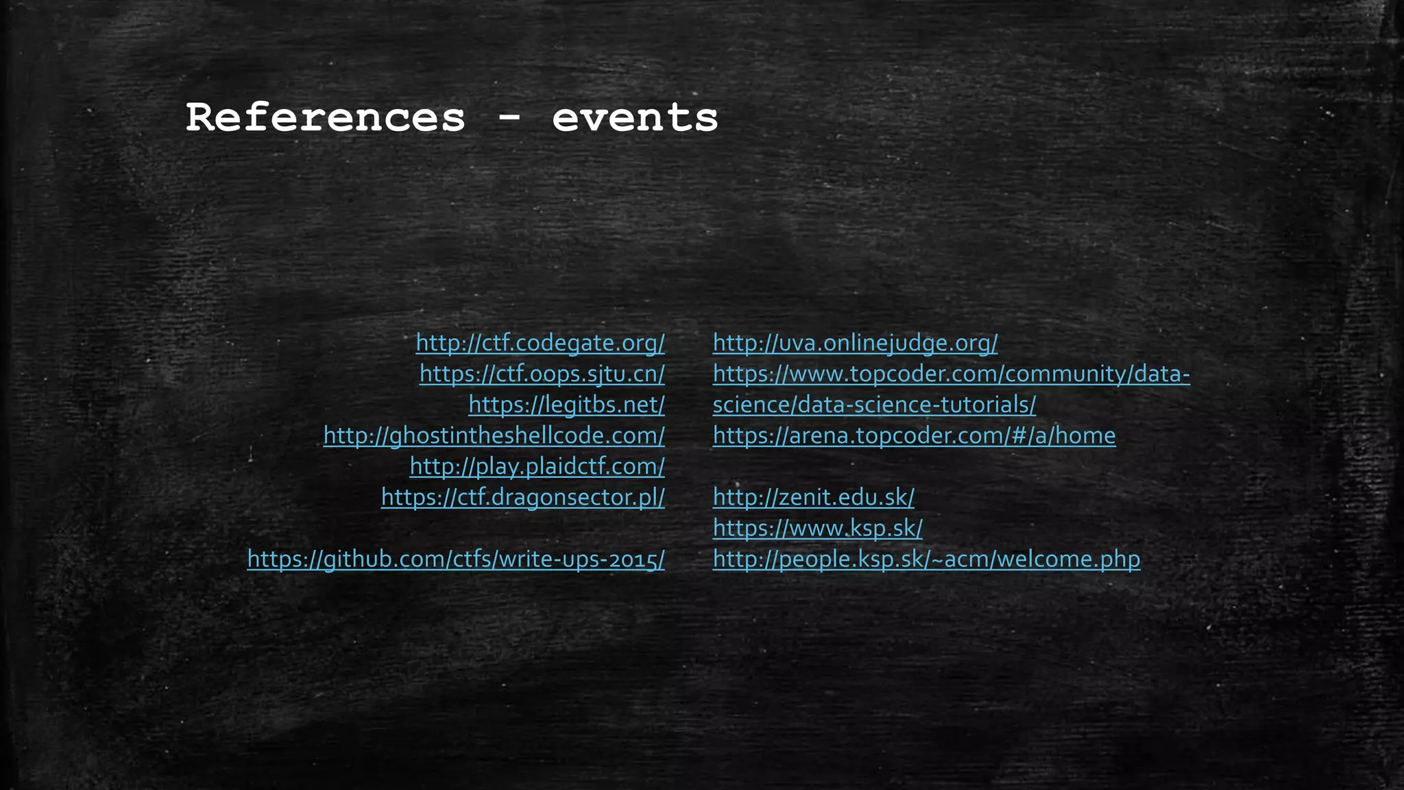 References - events
http://ctf.codegate.org/
https://ctf.0ops.sjtu.cn/
https://legitbs.net/
http://ghostintheshellcode.com/
http://play.plaidctf.com/
https://ctf.dragonsector.pl/
https://github.com/ctfs/write-ups-2015/
http://uva.onlinejudge.org/
https://www.topcoder.com/community/data-
science/data-science-tutorials/
https://arena.topcoder.com/#/a/home
http://zenit.edu.sk/
https://www.ksp.sk/
http://people.ksp.sk/~acm/welcome.php
 