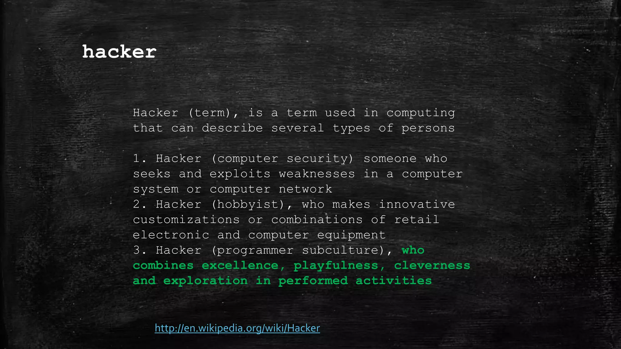 hacker
http://en.wikipedia.org/wiki/Hacker
Hacker (term), is a term used in computing
that can describe several types of persons
1. Hacker (computer security) someone who
seeks and exploits weaknesses in a computer
system or computer network
2. Hacker (hobbyist), who makes innovative
customizations or combinations of retail
electronic and computer equipment
3. Hacker (programmer subculture), who
combines excellence, playfulness, cleverness
and exploration in performed activities
 