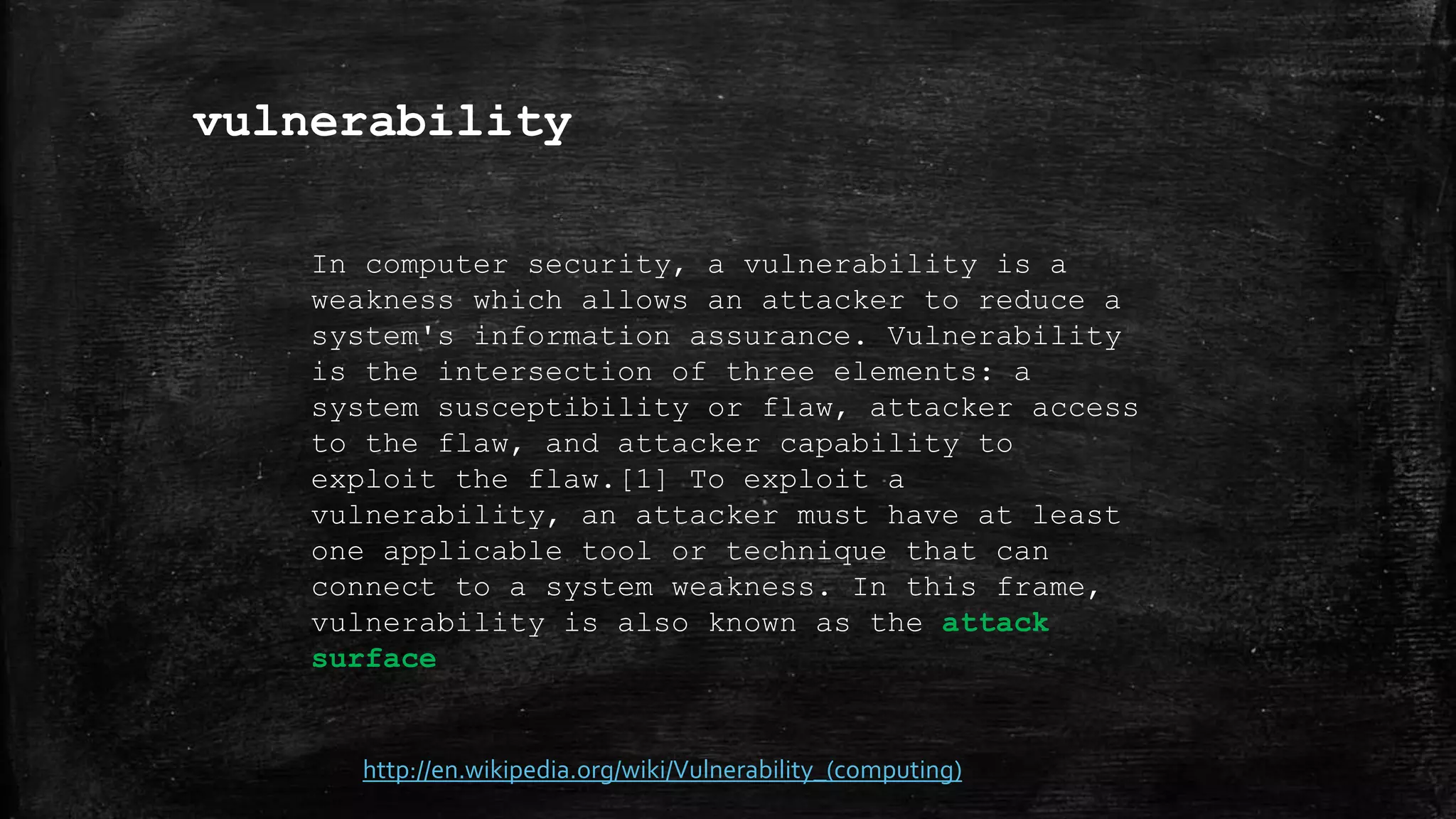 vulnerability
http://en.wikipedia.org/wiki/Vulnerability_(computing)
In computer security, a vulnerability is a
weakness which allows an attacker to reduce a
system's information assurance. Vulnerability
is the intersection of three elements: a
system susceptibility or flaw, attacker access
to the flaw, and attacker capability to
exploit the flaw.[1] To exploit a
vulnerability, an attacker must have at least
one applicable tool or technique that can
connect to a system weakness. In this frame,
vulnerability is also known as the attack
surface
 