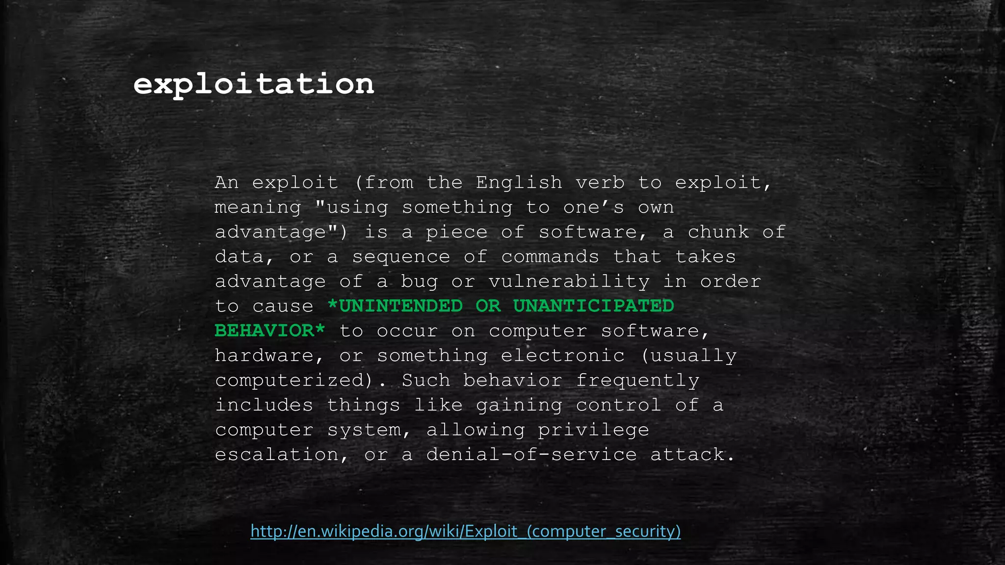 exploitation
http://en.wikipedia.org/wiki/Exploit_(computer_security)
An exploit (from the English verb to exploit,
meaning "using something to one’s own
advantage") is a piece of software, a chunk of
data, or a sequence of commands that takes
advantage of a bug or vulnerability in order
to cause *UNINTENDED OR UNANTICIPATED
BEHAVIOR* to occur on computer software,
hardware, or something electronic (usually
computerized). Such behavior frequently
includes things like gaining control of a
computer system, allowing privilege
escalation, or a denial-of-service attack.
 