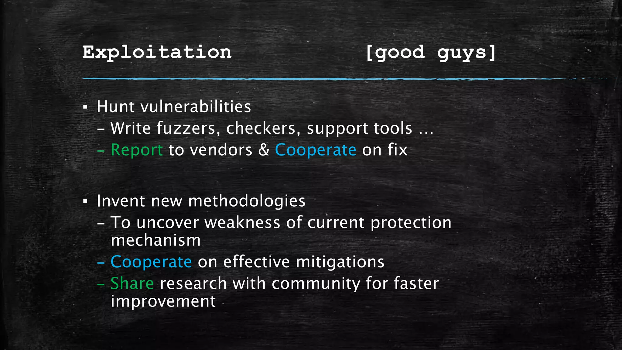 Exploitation [good guys]
▪ Hunt vulnerabilities
– Write fuzzers, checkers, support tools …
– Report to vendors & Cooperate on fix
▪ Invent new methodologies
– To uncover weakness of current protection
mechanism
– Cooperate on effective mitigations
– Share research with community for faster
improvement
 