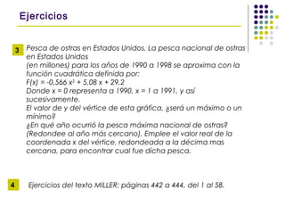 Pesca de ostras en Estados Unidos. La pesca nacional de ostras
en Estados Unidos
(en millones) para los años de 1990 a 1998 se aproxima con la
función cuadrática definida por:
F(x) = -0,566 x2
+ 5,08 x + 29,2
Donde x = 0 representa a 1990, x = 1 a 1991, y así
sucesivamente.
El valor de y del vértice de esta gráfica, ¿será un máximo o un
mínimo?
¿En qué año ocurrió la pesca máxima nacional de ostras?
(Redondee al año más cercano). Emplee el valor real de la
coordenada x del vértice, redondeada a la décima mas
cercana, para encontrar cual fue dicha pesca.
Ejercicios del texto MILLER: páginas 442 a 444, del 1 al 58.
Ejercicios
3
4
 