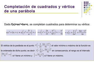 Dada f(x)=ax2
+bx+c, se completan cuadrados para determinar su vértice:
Completación de cuadrados y vértice
de una parábola
El vértice de la parábola es el punto el valor mínimo o máximo de la función es
la ordenada de dicho punto; es decir en consecuencia, el rango es el intervalo
si f tiene un mínimo y si f tiene un máximo.
 