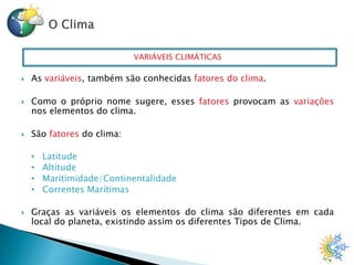 VARIÁVEIS CLIMÁTICAS
 As variáveis, também são conhecidas fatores do clima.
 Como o próprio nome sugere, esses fatores provocam as variações
nos elementos do clima.
 São fatores do clima:
• Latitude
• Altitude
• Maritimidade/Continentalidade
• Correntes Marítimas
 Graças as variáveis os elementos do clima são diferentes em cada
local do planeta, existindo assim os diferentes Tipos de Clima.
 