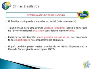 DETERMINANTES DO CLIMA NACIONAL
 O Brasil possui grande dimensão territorial (país continental).
 Tal dimensão gera uma grande variação latitudinal (sentido norte/sul)
no território nacional, oscilando consideravelmente o clima.
 Incidem no país também cinco grandes massas de ar, que provocam
fortes modificações no comportamento climático.
 O país também possui vastas porções do território dispostas sob a
Zona de Convergência Intertropical (ZCIT).
 