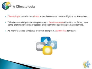  Climatologia: estudo dos climas e dos fenômenos meteorológicos na Atmosfera.
 Ciência essencial para se compreender o funcionamento climático da Terra, bem
como grande parte dos processos que ocorrem e são sentidos na superfície.
 As manifestações climáticas ocorrem sempre na Atmosfera terrestre.
 
