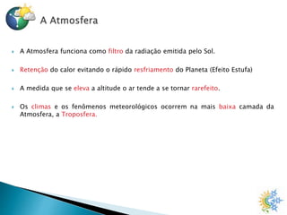  A Atmosfera funciona como filtro da radiação emitida pelo Sol.
 Retenção do calor evitando o rápido resfriamento do Planeta (Efeito Estufa)
 A medida que se eleva a altitude o ar tende a se tornar rarefeito.
 Os climas e os fenômenos meteorológicos ocorrem na mais baixa camada da
Atmosfera, a Troposfera.
 
