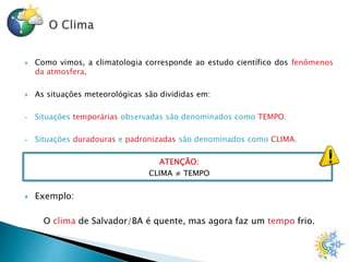  Como vimos, a climatologia corresponde ao estudo científico dos fenômenos
da atmosfera.
 As situações meteorológicas são divididas em:
• Situações temporárias observadas são denominados como TEMPO.
• Situações duradouras e padronizadas são denominados como CLIMA.
ATENÇÃO:
CLIMA ≠ TEMPO
 Exemplo:
O clima de Salvador/BA é quente, mas agora faz um tempo frio.
 