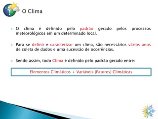  O clima é definido pelo padrão gerado pelos processos
meteorológicos em um determinado local.
 Para se definir e caracterizar um clima, são necessários vários anos
de coleta de dados e uma sucessão de ocorrências.
 Sendo assim, todo Clima é definido pelo padrão gerado entre:
Elementos Climáticos + Variáveis (Fatores) Climáticas
 