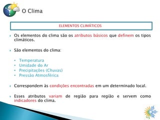 ELEMENTOS CLIMÁTICOS
 Os elementos do clima são os atributos básicos que definem os tipos
climáticos.
 São elementos do clima:
• Temperatura
• Umidade do Ar
• Precipitações (Chuvas)
• Pressão Atmosférica
 Correspondem às condições encontradas em um determinado local.
 Esses atributos variam de região para região e servem como
indicadores do clima.
 