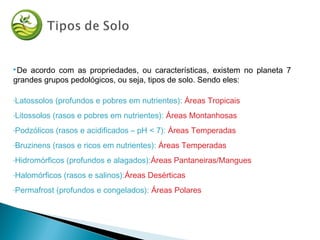 De acordo com as propriedades, ou características, existem no planeta 7
grandes grupos pedológicos, ou seja, tipos de solo. Sendo eles:
-Latossolos (profundos e pobres em nutrientes): Áreas Tropicais
-Litossolos (rasos e pobres em nutrientes): Áreas Montanhosas
-Podzólicos (rasos e acidificados – pH < 7): Áreas Temperadas
-Bruzinens (rasos e ricos em nutrientes): Áreas Temperadas
-Hidromórficos (profundos e alagados):Áreas Pantaneiras/Mangues
-Halomórficos (rasos e salinos):Áreas Desérticas
-Permafrost (profundos e congelados): Áreas Polares
 