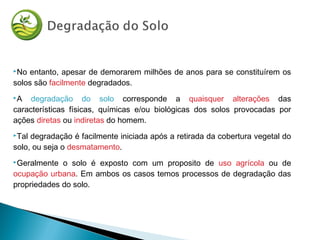 No entanto, apesar de demorarem milhões de anos para se constituírem os
solos são facilmente degradados.
A degradação do solo corresponde a quaisquer alterações das
características físicas, químicas e/ou biológicas dos solos provocadas por
ações diretas ou indiretas do homem.
Tal degradação é facilmente iniciada após a retirada da cobertura vegetal do
solo, ou seja o desmatamento.
Geralmente o solo é exposto com um proposito de uso agrícola ou de
ocupação urbana. Em ambos os casos temos processos de degradação das
propriedades do solo.
 