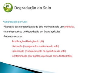 Degradação por Uso:
-Alteração das características do solo motivada pelo uso antrópico.
-Intenso processo de degradação em áreas agrícolas
-Podendo ocorrer:
Acidificação (Redução do pH)
Lixiviação (Lavagem dos nutrientes do solo)
Laterização (Endurecimento da superfície do solo)
Contaminação (por agentes químicos como fertilizantes)
 