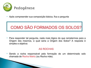  Após compreender sua composição básica, fica a pergunta
COMO SÃO FORMADOS OS SOLOS?
 Para responder tal pergunta, nada mais lógico do que remetermos para a
Origem dos mesmos, e qual seria a Origem dos Solos? A resposta é
simples e objetiva:
AS ROCHAS
 Sendo a rocha responsável pela formação de um determinado solo
chamada de Rocha Matriz (ou Rocha mãe).
 