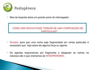  Mas tal resposta deixa um grande ponto de interrogação:
COMO UMA ROCHA PODE TORNAR-SE UMA COMPOSIÇÃO DE
PARTÍCULAS?
 Simples: para que uma rocha seja fragmentada em várias partículas é
necessário que haja sobre ela alguma força ou agente.
 Os agentes responsáveis por fragmentar e desgastar as rochas na
natureza são o que chamamos de INTEMPERISMO.
 