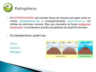  Os INTEMPERISMOS são portanto forças da natureza que agem sobre as
rochas, desgastando-as e consequentemente fragmentando-as em
milhões de partículas minerais. Eles são chamados de forças exógenas
(externas) e considerados grandes esculpidores da superfície terrestre
 Os intemperismos, podem ser:
- Físico
- Químico
- Biológico
 