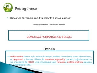  Chegamos de maneira dedutiva portanto à nossa resposta!
Ishh mas qual era mesmo a pergunta? Aos desatentos:
COMO SÃO FORMADOS OS SOLOS?
SIMPLES:
As rochas matriz sofrem ação natural do tempo, também denominado como intemperismo,
se desgastam e formam milhões de pequenos fragmentos que em conjunto formam o
que chamamos de SOLO, uma composição entre minerais e matéria orgânica presente
na superfície da Terra.
 