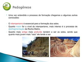  Uma vez entendido o processo de formação chegamos a algumas outras
conclusões:
- O intemperismo é essencial para a formação dos solos.
- Quanto maior for o nível de intemperismo, mais intenso é o processo de
desfragmentação da Rocha Matriz.
- Quanto mais antigo mais profundo tendem a ser os solos, sendo que
quanto mais jovem mais “raso” ele tende a ser.
 