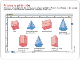 Livro: página 14
paralelepípedo
prisma de base
triangular
prisma de base
pentagonal
prisma de base
hexagonal
pirâmide de
base hexagonal
pirâmide de base
quadrangular
cubo
Prisma e pirâmide
Utilizando um programa de computador, alguns poliedros foram desenhados e, de acordo
com certas características, pintados de vermelho ou de azul.
Acervodaeditora
 