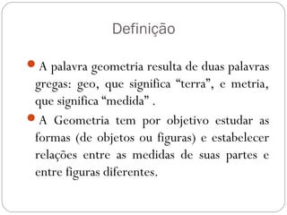 Definição
A palavra geometria resulta de duas palavras
gregas: geo, que significa “terra”, e metria,
que significa “medida” .
A Geometria tem por objetivo estudar as
formas (de objetos ou figuras) e estabelecer
relações entre as medidas de suas partes e
entre figuras diferentes.
 