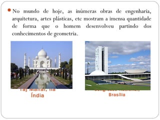Taj Mahal, na
Índia
Congresso Nacional,
Brasília
No mundo de hoje, as inúmeras obras de engenharia,
arquitetura, artes plásticas, etc mostram a imensa quantidade
de forma que o homem desenvolveu partindo dos
conhecimentos de geometria.
 