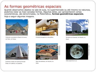 Livro: página 10
Pirâmide na entrada do Museu do Louvre,
em Paris, na França.
Cilindros de papel em uma gráfica.
CorelStockPhoto
CorelStockPhoto
Umbracle e Museu de Ciências Príncipe
Felipe, em Valência, na Espanha.
Vista espacial da Lua.
Photodisc/GettyImages
GuidoBaviera/Grand
Tour/Corbis/Latinstock
As formas geométricas espaciais
Quando observamos objetos na sala de aula, no supermercado ou até mesmo na natureza,
podemos notar as mais variadas formas. Algumas delas, por apresentarem certas
características, são denominadas, na Matemática, formas geométricas espaciais.
Veja a seguir algumas imagens.
MichaelNitzschke/OtherImages
Ministério da Fazenda, em Brasília, no
Brasil.
Mole Vanvitelliana, em Ancona, na
Itália.
Buenno
 
