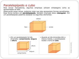 Livro: página 12
largura
altura
• Quando as três dimensões têm a
mesma medida, o paralelepípedo
recebe o nome de cubo.
• Em um paralelepípedo há três
dimensões: comprimento, largura
e altura.
aresta
vértice
face
Paralelepípedo e cubo
Para enviar mercadorias, algumas empresas utilizam embalagens como as
apresentadas ao lado.
Observando essas caixas, podemos notar que elas apresentam formas semelhantes.
Essa forma lembra um paralelepípedo, também chamado bloco retangular. Em
um paralelepípedo podemos destacar os seguintes elementos:
comprimento
Ilustrações:Acervodaeditora
 
