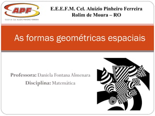 Professora: Daniela Fontana Almenara
Disciplina: Matemática
As formas geométricas espaciais
E.E.E.F.M. Cel. Aluízio Pinheiro Ferreira
Rolim de Moura – RO
 