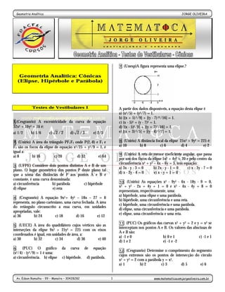 Geometria Analítica                                                                                        JORGE OLIVEIRA
                                                     -1-




                                                                    7.   (Unesp)A figura representa uma elipse.?

      Geometria Analítica: Cônicas
     (Elipse, Hipérbole e Parábola)




            Testes de Vestibulares I                                A partir dos dados disponíveis, a equação desta elipse é
                                                                    a) (x2/5) + (y2/7) = 1.
                                                                    b) [(x + 5) 2/9] + [(y - 7) 22/16] = 1.
1.(Cesgranrio) A excentricidade da curva de equação                 c) (x - 5)2 + (y - 7)2 = 1.
32x2 + 16y2 = 16 é:                                                 d) [(x - 5)2/9] + [(y + 7)2/16] = 1.
a) 1/2      b) 1/6      c) 2 / 2     d) 2 /3          e) 2/3        e) [(x + 3) 2/5] + [(y - 4) 2/7] = 1.

2. (Unirio) A área do triângulo PF1F2 onde P(2,-8) e F1 e           8.  (Unirio) A distância focal da elipse 25x2 + 9y2 = 225 é:
F2 são os focos da elipse de equação x2/25 + y2/9 = 1, é            a) 10         b) 8          c) 6          d) 4         e) 2
igual a:
                                                                    9. (Unirio) A reta de menor coeficiente angular, que passa
a) 8        b) 16         c) 20        d) 32        e) 64
                                                                    por um dos focos da elipse 5x2 + 4y2 = 20 e pelo centro da
                                                                    circunferência x2 + y2 – 4x – 6y = 3, tem equação:
3. (UFPE) Considere dois pontos distintos A e B de um
                                                                    a) 3x - y - 3 = 0      b) 2x - y - 1 = 0    c) x - 3y - 7 = 0
plano. O lugar geométrico dos pontos P deste plano tal
                                                                    d) x - 2y - 4 = 0      e) x - y + 1 = 0
que a soma das distâncias de P aos pontos A e B é
constante, é uma curva denominada:
a) circunferência       b) parábola       c) hipérbole              10.   (Unirio) As equações x2 - 9y2 - 6x - 18y - 9 = 0,
                                                                    x2  + y2 - 2x + 4y + 1 = 0 e x2 - 4x - 4y + 8 = 0
d) elipse               e) reta
                                                                    representam, respectivamente, uma:
                                                                    a) hipérbole, uma elipse e uma parábola.
4.  (Cesgranrio) A equação 9x2+ 4y2 – 18x – 27 = 0
                                                                    b) hipérbole, uma circunferência e uma reta.
representa, no plano cartesiano, uma curva fechada. A área
                                                                    c) hipérbole, uma circunferência e uma parábola.
do retângulo circunscrito a essa curva, em unidades
                                                                    d) elipse, uma circunferência e uma parábola.
apropriadas, vale:
                                                                    e) elipse, uma circunferência e uma reta.
a) 36        b) 24         c) 18       d) 16        e) 12
                                                                    11.  (PUC) Os gráficos das curvas x2 + y2 = 2 e y = x2 se
5.  (UECE) A área do quadrilátero cujos vértices são as
                                                                    interceptam nos pontos A e B. Os valores das abscissas de
interseções da elipse 9x2 + 25y2 = 225 com os eixos
                                                                    A e B são:
coordenados é igual, em unidades de área, a:
                                                                    a) -1 e 0                  b) 0 e 1              c) -1 e 1
a) 30        b) 32        c) 34        d) 36      e) 40
                                                                    d) 1 e 2                   e) -1 e -2
6.     (PUC) O gráfico         da    curva      de    equação
                                                                    12. (Cesgranrio) Determine o comprimento do segmento
(x2/4) - (y2/9) = 1 é uma:
                                                                    cujos extremos são os pontos de intersecção do círculo
a) circunferência. b) elipse    c) hipérbole.    d) parábola.
                                                                    x2 + y2 = 2 com a parábola y = x2.
                                                                    a) 1         b) 2         c) 3      d) 5       e) 6


 Av. Edson Ramalho – 99 – Manaíra – 30428282                    1                          www.matematicacomjorgeoliveira.com.br
 