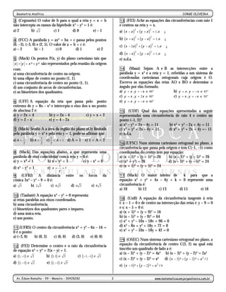 Geometria Analítica                                                                                                     JORGE OLIVEIRA
                                                       -3-
3. (Cegranrio) O valor de b para o qual a reta y = x + b                 13. (FEI) Ache as equações das circunferências com raio 1
não intercepta os ramos da hipérbole x² – y² = 1 é:                      e centros na reta y = x.
a) 2       b) 2          c) 1        d) 0           e) – 1               a) ( x − a )2 + ( y + a )2 = 1, a ∈ ¡

4.  (FCC) A parábola y = ax² + bx + c passa pelos pontos                 b) ( x + a )2 + ( y − a )2 = 1, a ∈ ¡
(0, –3), (–3, 0) e (2, 5). O valor de a + b + c é:                       c) ( x − 2a )2 + ( y − a )2 = 1, a ∈ ¡
a) – 2         b) – 1         c) 0         d) 1    e) 2
                                                                         d) ( x − a )2 + ( y − a )2 = 1, a ∈ ¡
5.  (Mack) Os pontos P(x, y) do plano cartesiano tais que                e) n.d.a.
x + y = x²+ y²     são representados pela reunião da origem
com:                                                                     14. (Mauá) Sejam A e B as intersecções entre a
a) uma circunferência de centro na origem.                               parábola y = x² e a reta y = 1, referidas a um sistema de
b) uma elipse de centro no ponto (1, 1).                                 coordenadas cartesianas ortogonais cuja origem é O.
c) uma circunferência de centro no ponto (1, 1).                         Escreva as equações das retas AO e BO e determine o
d) um conjunto de arcos de circunferências.                              ângulo por elas formado.
e) as bissetrizes dos quadrantes.                                        a) y = x , y = − x e 90°          b) y = x , y = − x e 45°
                                                                         c) y = x , y = 2x e 90°           c) y = x , y = − x e 30°
6. (UFF) A equação da reta que passa pelo ponto                          e) y = x , y = − x e 60°
extremo de y = 8x – x² e intercepta o eixo dos x no ponto
de abscissa 2 é:                                                         15. (UDF) Qual das equações apresentadas a seguir
a) y = 2x + 4        b) y = 2x – 4           c) y = x + 2                representadas uma circunferência de raio 4 e centro no
d) y = 2 – x         e) y = 4 – 2x                                       ponto (–1, 2)?
                                                                         a) x² – y² + 2x – 4y = 11    b) x² + y² – 2x + 4y = 11
7. (Mack) Sendo A a área da região do plano xOy limitada                 c) x² + y² + 2x – 4y = 11    d) x² + y² + 2x + 4y =– 11
pela parábola y = x² e pela reta y = 1, pode-se afirmar que:             e) n.d.a.
         1            1     1
a) A <       b) A =       c) < A < 1 d) A = 1       e) 1 < A < 2
         2            2     2                                            16.(UFSC) Num sistema cartesiano ortogonal no plano, a
                                                                         circunferência que passa pela origem e tem C(–1, –5) como
8.  (Mack) Das equações abaixo, a que representa uma                     coordenadas do centro tem por equação:
parábola de eixo coincidente com a reta y = 0 é:                         a) (x + 1)² + (y + 5)² = 26     b) (x – 1)² + (y – 5)² = 26
a) y = x² + 1        b) x = y² + 1          c) y – x² = 0                c) (x² + y²) = 26              d) (x – 1)² + (y – 5)² = 24
d) x² – y² = 1            e) x =
                                   1
                                     +3
                                                                         e) (x + 1)² + (y + 5)² = 24
                                   y
9. (UFRJ)       A distância           entre    os     focos     da       17. (Mack) O maior inteiro de    k para que a
cônica 3x² – y² – 9 = 0 é:                                               equação x² + y² + 4x – 6y + k = 0 represente uma
a) 3       b) 2 3       c) 4 3             d) 6 3      e) 8 3            circunferência é:
                                                                         a) 10       b) 12   c) 13     d) 15       e) 16
10. (Taubaté) A equação x² – y² = 0 representa:
a) retas paralelas aos eixos coordenados.                                18. (UnB) A equação da circunferência tangente à reta
b) uma circunferência.                                                   t: x – 1 = 0 e de centro na intersecção das retas r: y – 9 = 0
c) bissetrizes dos quadrantes pares e ímpares.                           e s: x – 5 = 0 é:
d) uma única reta.                                                       a) (x + 5)² + (y + 9)² = 16
e) um ponto.                                                             b) (x – 5)² + (y – 9)² = 64
                                                                         c) x² + y² – 10x – 18v + 90 = 0
11.(UFRS) O centro da circunferência x² + y² – 6x – 16 =
                                                                         d) x² – 8x + y² + 18y + 72 = 0
0 é o ponto:                                                             e) x² + y² – 10x – 18y + 42 = 0
a) (–3, 0)   b) (0, 3) c) (6, 0) d) (3, 0) e) (0, 0)
                                                                         19. (OSEC) Num sistema cartesiano ortogonal no plano, a
12. (FEI) Determine o centro e o raio da circunferência
                                                                         equação da circunferência de centro C(3, 2) na qual está
de equação x² + y² = 2(x – y) + 1.                                       inscrito um quadrado de lado a é:
                                                                         a) (x – 3)² + (y – 2)² = 4a² b) (x – 3)² + (y – 2)² = 2a²
a) (1, −1) e 3      b) (1,1) e 3     c) ( −1, −1) e 3
                                                                         c) (x – 2)² + (y – 3)² = a² d) ( x − 3 ) ² + ( y − 2 ) ² = a 2 / 2
d) (1, −1) e 2            e) (1, −1) e 5
                                                                         e) ( x − 3 ) ² + ( y − 2 ) ² = a 2 / 4


  Av. Edson Ramalho – 99 – Manaíra – 30428282                        3                                  www.matematicacomjorgeoliveira.com.br
 