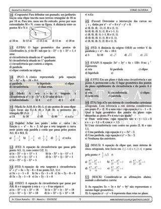 Geometria Analítica                                                                                                  JORGE OLIVEIRA
                                                       -5-
36. (Cesgranrio) Para delimitar um gramado, um jardineiro               e) n.d.a
traçou uma elipse inscrita num terreno retangular de 20 m
por 16 m. Para isto, usou um fio esticado, preso por suas               45. (Fuvest) Determine a intersecção               das curvas no
extremidades M e N, como na figura. A distância entre os                ¡ x ¡ dadas por x³ – x² = 0 e y³ – y² = 0.
pontos M e N é: S                                                       a) (0, 0), (0, –1), (1, 0) e (1, 1).
                                                                        b) (0, 0), (0, 1), (1, 0) e (–1, 1).
                          M         N                                   c) (0, 0), (0, 1), (–1, 0) e (1, 1).
                                                                        d) (0, 0), (0, 1), (1, 0) e (1, 1).
a) 10 m        b) 12 m        c) 12,5 m   d) 15 m       e) 18 m         e) (0, 0), (0, 1), (2, 0) e (1, 3).

37. (UFBA) O lugar geométrico dos pontos de                             46. (FEI) A distância da origem O(0,0) ao vértice V da
coordenados (x, y) do R², tais que (x – 2)² + (y + 3)² = 1, é           parábola y = x² – 6x + 10 é:
uma:                                                                    a) 5       b) 10      c) 7      d) 13        e) 10
a) circunferência situada no 4° quadrante.
b) circunferência situada no 1° quadrante.
c) circunferência que contem a origem.                                  47.  (FAAP) A equação 2x² + 3y² + 4x + 120= 0 no ¡ 2
d) parábola.                                                            representa:
e) elipse centrada na origem.                                           a) reta             b) parábola           c) elipse
                                                                        d) hipérbole         e) ∅
38. (PUC) A cônica representada                 pela    equação
3x² – 4y² + 8y – 16 = 0 é:                                              48. (UFPE) Em um plano é dada uma circunferência e um
a) parábola.            b) hipérbole.                  c) elipse.       ponto A pertencente a ela. O lugar geométrico dos pontos
d) circunferência.         e) duas retas.                               do plano eqüidistantes da circunferência e do ponto A é
                                                                        uma:
39. (Mack)        A reta       y = kx é tangente à                      a) reta.           b) circunferência.          c) elipse.
circunferência x² + (y – 2)² = 4. O valor de k é:                       d) semi-reta.       e) parábola.
a) indeterminado.       b) 4       c) 2      d) 1 e) 0
                                                                        49. (ITA) Seja xOy um sistema de coordenadas cartesianas
40.  (Mack) Se A(10, 0) e B(–5, y) são pontos de uma elipse             ortogonais. Com referencia a este sistema consideremos
cujos focos são F1(–8, 0) e F2(8, 0), o perímetro do                    um ponto P = (2, 0) e uma reta r cuja equação é x – 1 = 0.
triângulo BF1F2 é:                                                      Qual o lugar geométrico dos pontos do plano cujas
a) 24       b) 36        c) 40        d) 60       e) n.d.a              distancias ao ponto P e à reta r são iguais?
                                                                        a) Duas semi-retas, cujas equações são x – y – 1,5 = 0
41. (Itajubá) Achar um ponto sobre a curva da                           e x + y – 1,5 = 0, com x ≥ 1,5.
função y = x² – 4x + 3, tal que a reta tangente à curva                 b) Uma circunferência com centro no ponto (3, 0) e raio
neste ponto seja paralela à corda que passa pelos pontos                1,5.
A(1, 0) e B(4, 3).                                                      c) Uma parábola, cuja equação é y = 2x² – 3.
  5      3      1     3       5 3     5 1                       d) Uma parábola, cuja equação é y² = 2x – 3.
a)  , −  b)  , −  c)  ,  d)  ,  e) n.d.a.                       e) Nenhuma das anteriores.
   2 4      2 4      2 4    2 4

                                                                        50. (MAUÁ) A equação da elipse que, num sistema de
42.   (FEI) A equação da circunferência que passa pelo
ponto A(1, 1), com centro C(2, 1).                                      eixos ortogonais, tem focos em F1 ( −3, 0) e F2 ( 3, 0 ) e passa
a) (x – 2)² + (y + 1)² = 1      b) (x – 2)² + (y – 1)² = 1                              5       
                                                                        pelo ponto P  , 2 3  é:
c) (x + 2)² + (y – 1)² = 1      d) (x – 2)² + (y – 3)² = 1                           2      
e) (x – 2)² + (y – 1)² = 5
                                                                        a) x ² + y ² = 1       b) x ² + y ² = 1        c) x ² + y ² = 1
                                                                             25 16                   25   9               25    20
43.  (FEI) A equação da reta tangente à circunferência                       x² y²                   x² y²
                                                                        d)      +    =1        e)       −   =1
x² + y² + 4x + 2y – 8 = 0 no ponto A(1, 1) é:                                 9   16                 25 16
a) 3x + y – 5 = 0 b) 3x + 2y – 5 = 0 c) 3x + 2y – 8 = 0
d) 2x + 2y – 5 = 0 e) 5x + 2y – 5 = 0                                   51. (MACK) Considerado-se as afirmações abaixo,
                                                                        assinale a alternativa correta:
44. (OSEC) A equação da circunferência que passa por
A(6, 0) e é tangente à reta x + y = 0 na origem é:                      I) As equações 2x = 3y e 4x² = 9y² não representam o
a) (x – 3)² + (y + 3)² = 18      b) (x + 3)² + (y – 3)² = 18            mesmo lugar geométrico.
c) (x – 3)² + (y – 3)² = 18      d) (x + 3)² + (y + 3)² = 18            II) A equação x2 – y2 = 0 representa duas retas no plano.
  Av. Edson Ramalho – 99 – Manaíra – 30428282                       5                                www.matematicacomjorgeoliveira.com.br
 
