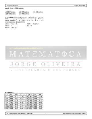Geometria Analítica                                                                    JORGE OLIVEIRA
                                                       -7-
escala: 1 cm = 2 000 metros.

a) 1 150 metros         b) 2 000 metros          c) 2 500 metros
d) 2 750 metros         e) 3 000 metros

64.  (FAAP) Que condições deve satisfazer t (t ∈ ¡ ) para
que a equação x² + y² – 2tx – 4(t + 1)y + 3t + 14 = 0
represente uma circunferência?
a) t < – 2 ou t > 1            b) t < – 3 ou t > 4
c) t < – 2                     d) t > 1
e) t < – 2 ou t > 7




GABARITO
1.E  2.E        3.D      4.C    5.D       6.E     7.E     8.B
9.C  10.C       11.D     12.A   13.D      14.A    15.C    16.A
17.B 18.C       19.D     20.D   21.D      22.A    23.B    24.D
25.C 26.E       27.A     28.C   29.D      30.B    31.B    32.E
33.C 34.A       35.A     36.B   37.A      38.B    39.E    40.B
41.A 42.B       43.B     44.C   45.D      46.E    47.E    48.D
49.D 50.A       51.D     52.C   53.E      54.D    55.E    56.B
57.E 58.E       59.A     60.A   61.D      62.C    63.B    64.A


 Av. Edson Ramalho – 99 – Manaíra – 30428282                       7   www.matematicacomjorgeoliveira.com.br
 